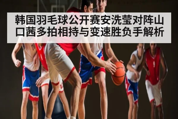 韩国羽毛球公开赛安洗莹对阵山口茜多拍相持与变速胜负手解析